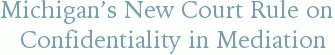 Michigan’s New Court Rule on Confidentiality in Mediation